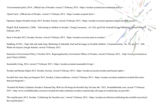 ‘Environmental policy 2014’, Official site of Sweden, viewed 17 February 2015, <https://sweden.se/nature/environmental-policy/>.
‘Quick Facts’, Official site of Sweden , viewed 17 February 2015, <https://sweden.se/quick-facts/>.
Openness shapes Swedish society 2015, Sweden, Society, viewed 5 February 2015, <https://sweden.se/society/openness-shapes-swedish-society/>.
Plogell, M & Sundström, J 2004, ‘Advertising to children in Sweden’, Young Consumers, vol. 5(2), pp.65-68, Emerald Group Publishing Limited viewed 5
February 2015.
Sami in Sweden 2015, Sweden, Society, viewed 5 February 2015, <https://sweden.se/society/sami-in-sweden/>.
Sandberg, H 2011, ‘Tiger talk and candy king: Marketing of unhealthy food and beverages to Swedish children’, Communications, No. 36, pp. 217 – 244,
Walter de Gruyter, Google Scholar, viewed 5 February 2015.
Statement of Government Policy 3 October 2014, Regeringskansliet, Government Offices of Sweden, viewed 5 February 2015, <http://www.government.se/
sb/d/17662/a/250502>.
Sustainable living, 2014, viewed 17 February 2015, <https://sweden.se/nature/sustainable-living/>.
Sweden and Human Rights 2015, Sweden, Society, viewed 5 February 2015, <https://sweden.se/society/sweden-and-human-rights/>.
Swedish film more than just bergman 2015, Sweden, Culture-traditions, viewed 5 February 2015, <https://sweden.se/culture-traditions/swedish-film-more-
than-just-bergman/>.
‘Swedish Hit Radio Celebrates Sweden’s National Day With An All-Songs-In-Swedish Day On June 6th.’ 2015, Swedishhitradio.com, viewed 17 February
2015, <http://www.swedishhitradio.com/news/swedish-hit-radio-celebrates-sweden-s-national-day-all-songs-in-swedish-day-on-june-6th>.
The crayfish party 2015, Sweden, ‘Celebrating the Swedish way’, viewed 5 February 2015, <https://sweden.se/collection/celebrating-the-swedish-way/article/
the-crayfish-party/>.
 