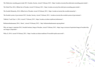 The Nobel prize awarding great minds 2015, Sweden, Society, viewed 5 February 2015, <https://sweden.se/society/the-nobel-prize-awarding-great-minds/>.
The Nobel Prize 2014, Official site of Sweden, viewed 19 February 2015, <https://sweden.se/society/the-nobel-prize-awarding-great-minds/>.
The Swedish Monarchy, 2014, Official site of Sweden, viewed 18 February 2015, <https://sweden.se/society/the-swedish-monarchy/>.
The Swedish system of government 2015, Sweden, Society, viewed 5 February 2015, <sweden.se/society/the-swedish-system-of-government/>.
Tidholm, P. and Lilja, A. ,2014, viewed 17 February 2015, <https://sweden.se/culture-traditions/midsummer/>.
Reklamombudsmannen 2014, ‘About’, viewed 19 February 2015, < http://reklamombudsmannen.org/eng/about>
Why our image is important 2015, Swedish Institute, Image of Sweden, viewed 5 February 2015, <https://eng.si.se/areas-of-operation/image-of-sweden/why-
our-image-is-important/>
Wiles, D. 2014, viewed 18 February 2015, <https://sweden.se/culture-traditions/10-swedish-myths-uncovered/>.
 