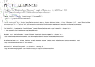 Photo References
Alva 2015, ‘Glad Midsommar/Happy Midsummer!’ [ image], on Medium Alva , viewed 18 February 2015,
< http://www.medium-alva.com/2011/06/glad-midsommarhappy-midsummer/>.
Europe Word 2015, ‘Sweden’ [image], viewed 18 February 2015,
<http://www.europeword.com/sweden.html>.
Patrick Goodenough 2012, ‘Gender Neutral advertisements’, Doctor Bulldog & Ronin, [image], viewed 19 February 2015, < https://doctorbulldog.
wordpress.com/2012/11/26/toys-%D1%8F-us-submits-to-progressivisms-stupidity-goes-gender-neutral-in-swedish-advertisements/>
Pix Shark 2015, ‘Scandinavian Flags Wallpaper’ [image], Image Galleries with a bite!, viewed 18 February 2015,
< http://pixshark.com/scandinavian-flags-wallpaper.htm>.
Robba N 2013, ‘Aurora Borealis’ [image], National Geographic Sweden, viewed 18 February 2015,
<http://photography.nationalgeographic.com/photography/photo-of-the-day/aurora-borealis-sweden/>.
Scandinavian Mum 2012, ‘Nomad Sami late 1800eds Northern Sweden’ [image], Little Scandinavian, Viewed 18 February 2015,
<http://littlescandinavian.com/2012/01/16/sami/>.
Sweden 2015, National Geographic Kids, viewed 18 February 2015,
<http://kids.nationalgeographic.com/content/kids/en_US/explore/countries/sweden/>.
 