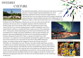 The Swedish national holiday is the 6th of June previously known as Swedish
Flag Day or Svenska Flaggans Dag (Swedishhitradio.com, 2015).
Midsummer celebrations and most annual leave happen between
19th and 25th June every year where activities such as raising a maypole and
traditional dancing is enjoyed (Tidholm and Lilja, 2014), (Midsummer 2015).
Midsummer Night is a night when Swedes believe love is tested (Tidholm andMaypole celebrations (Alva 2015).
During the time of the Midsummer celebrations the sun never sets. Between December 6th
and January 6th each year, there is no daylight. Sometimes within this timeframe the
Northern Lights can be seen in the sky (Wiles, 2014). This phenomenon entices many
visitors from all over to view this amazing spectacle. Crayfish is regarded by some to be a
national delicacy and there is a crayfish feast held in August every year (The crayfish party
2015). Famous actors include Ingrid Bergman and Greta Garbo (Swedish film more than
just bergman 2015). Sweden is becoming established as a place for game developers and
producers. Minecraft and Battlefield are to date the most successful games produced by
Nintendo (Gaming hub Sweden 2015). Music is a big part of Swedish society. Their
government is very supportive of music development and through this support has created
some of the most famous acts in the world. The most famous being ABBA followed by
Roxette, Ace of Base, Europe and the Cardigans (8 reasons why Sweden rocks 2015).
Nobel Day is on 10 December every year. This day is set aside in Sweden and Norway as the day
to celebrate and award people and businesses for achievements in physics, chemistry, physiology or
medicine, literature and peace. The Nobel Prize has been awarded 889 times between 1901 and 2014
to individuals and businesses. This award has been won by people from all industries and countries.
The first was won by Wilhelm Conrad Röntgen for his discovery of X-rays and the last one was won
jointly by Kailash Satyarthi and Malala Yousafzai for their struggle for the benefit of children (The
Nobel prize awarding great minds 2015). This shows how the Swedes ethically view the world and all
its discoveries.
(Europe Word 2015).
Aurora Borealis (Robba N 2013).
Swedish
Culture
 