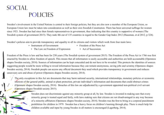 Sweden’s involvement in the United Nations is central to their foreign policies, but they are also now a member of the European Union, so
European Union law must be taken into consideration as well as their own Swedish Constitution. There has been universal suffrage for women
since 1921. Sweden has had since then female representatives in government, thus indicating that this country is supportive of women (The
Swedish system of government 2015). They rank 4th out of 135 countries in regard to the Gender Gap Index 2012 (Hausman, et al 2012, p 324).
Freedom of the Press is law and has been for 250 years (The Swedish system of government 2015). The Freedom of the Press Act in 1766 was first
enacted by Sweden to allow freedom of speech. This means that all information is easily accessible and authorities are held accountable (Openness
shapes Sweden society, 2014). Sources of information can be kept concealed and do not have to be revealed. This protects the identities of sources
suggesting people would be more willing to reveal information because they can remain anonymous, saving jobs and scrutiny (Openness shapes
Sweden society, 2014). Swedish people can access any official document they need which provides transparency in government and reduces
unsavoury acts and abuse of power (Openness shapes Sweden society, 2014).
Sweden’s policies aim to provide transparency and equality to all its citizens and visitors which work from four main laws:
• Instrument of Government • Freedom of the Press Act
• The Law on Freedom of Expression • Act of Succession.
The only exceptions to this Act are documents that may harm national security, international relationships, monetary policies or economic
interests of the general public, animal or plant protection, private individual’s information and documents that could obstruct crimes
(Openness shapes Sweden society, 2014). Breaches of this law are adjudicated by a government appointed non-political civil servant
(Openness shapes Swedish society 2015).
Sweden does not discriminate against any minority group at all, by law. Sweden is invested in making sure that every
minority group is treated equal and fairly, with laws making sure that citizens are not disadvantaged in any way because
of a minority affiliation (Openness shapes Sweden society, 2014). Sweden was the first to bring in a corporal punishment
prohibition for children in 1979. Sweden has a heavy focus on children’s learning through play. There is much help for
children available and input by young Swedes in all matters is encouraged (Lagerberg, 2014).
Social
Policies
 