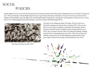 The Sami are the indigenous people of Sweden. They have their own
Parliament, language and culture (Sami in Sweden 2015). They are also
known as Lap, Lapp or Laplanders and inhabit the land Sapmi which is
located in Northern Europe, including Sweden (Littlescandinavian.com,
2012). They are hunters and have their own traditional language, clothing,
food and music (Littlescandinavian.com, 2012). They have recently been
officially recognized as the Swedish indigenous people and have been
given rights to protect their heritage (Littlescandinavian.com, 2012).
Sami People (Scandinavian Mum 2012).
Social
Policies
Human Rights for all are covered by the Instrument of Government, Freedom of the Press and the Fundamental Law on Freedom of Expression
laws. Their commitment to Human Rights began 250 years ago with the introduction of freedom of the press. Now they are instrumental in
helping in Human Rights issues throughout the world through Swedish foreign policy. Through laws and regulations, Sweden strives to ensure
that no one is disadvantaged because they belong to a minority (Sweden and Human Rights 2015).
 