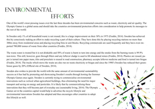 One of the world’s most pressing issues over the last three decades has been environmental concerns such as waste, electricity and air quality. The
Olympic Games is a global arena and should take the countries environmental protection efforts into consideration to help promote its messages to
the rest of the world.
In Sweden only 1% of all household waste is not reused, this is a large improvement on their 38% in 1975 (Fredén, 2014). Sweden has achieved
this by consciously making an effort to make recycling a part of their culture. They have done this by placing recycling stations no more than
300m away from residential areas and placing recycling bins in unit blocks. Recycling commercials are used frequently and they have even im-
ported 700,000 tonnes of waste from other countries (Fredén, 2014).
The waste water is treated but it is not drinkable and 50% of waste is burnt to turn into energy and the smoke from the burning waste is 99.9%
non-toxic. This still, however, goes through filters and any leftover sludge is used to fill abandoned mines (Fredén, 2014). Plastics are reused, pa-
per is turned into paper mass, tiles and porcelain is reused in road construction, pharmacy accepts leftover medicine and food is turned into biogas
(Fredén, 2014). The trucks which move the waste are also run on waste electricity or biogas and since the 1990’s Sweden has reduced their green-
house gases by 20% (Official site of Sweden, 2014).
Sweden also wishes to provide the world with the same amount of environmental sustainability
success as it has had by promoting and showcasing Sweden’s results through hosting the Summer
Olympic Games once again. Sweden is currently trying to commercialise environmental
innovations such as vertical urban agricultural buildings, thus eliminating the need for major
transport and saving on energy and pesticides. It is likely that by commercialising these
innovations that they will become part of everyday use (sustainable living, 2014). The Olympic
Games set in the countries capital would help to advertise the recycle lifestyle and
environmental innovations Sweden has adopted and thus encourages other countries to adopt
this lifestyle as well.
Environmental
Efforts
 