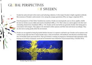 Sweden has achieved much in the creative and technology industries. In this respect Sweden is highly regarded worldwide.
But awareness of Sweden’s achievements is low among the younger generations (Why our image is important 2015).
From the perspective of their fellow Scandinavian countries, Swedes are stereotypically seen as clever, capable, reliable
but also too formal, success-ridden and neurotic (Gundelach 2000, p. 113). Their values as a nation appear to be their most
outstanding characteristic (Gundelach 2000, p. 118). Swedes can be reserved but are generally friendly when taking part in
conversation with strangers. They appear to be interested in others opinions and fully listen and interact accordingly. They
are also seen as caring greatly about the environment.
Swedes are not regarded as being big alcohol drinkers because it is expensive and hard to get. Sweden can be expensive and
workers do pay high taxes but in return Swedes enjoy a clean environment, with healthcare and education essentially being
free (10 Swedish myths uncovered 2015). Their government is working on progressive international trade agreements while
keeping an eye firmly on domestic social and environmental issues (Statement of Government Policy 3 October 2014).
Swedish Flag (Pix Shark 2015)
Global perspectives
of Sweden
 