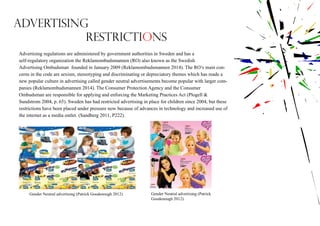 Advertising
restrictions
Advertising regulations are administered by government authorities in Sweden and has a
self-regulatory organization the Reklamombudsmannen (RO) also known as the Swedish
Advertising Ombudsman founded in January 2009 (Reklamombudsmannen 2014). The RO’s main con-
cerns in the code are sexism, stereotyping and discriminating or depreciatory themes which has made a
new popular culture in advertising called gender neutral advertisements become popular with larger com-
panies (Reklamombudsmannen 2014). The Consumer Protection Agency and the Consumer
Ombudsman are responsible for applying and enforcing the Marketing Practices Act (Plogell &
Sundstrom 2004, p. 65). Sweden has had restricted advertising in place for children since 2004, but these
restrictions have been placed under pressure now because of advances in technology and increased use of
the internet as a media outlet. (Sandberg 2011, P222).
Gender Neutral advertising (Patrick Goodenough 2012) Gender Neutral advertising (Patrick
Goodenough 2012)
 