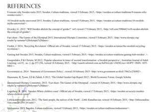 References
8 reasons why Sweden rocks 2015, Sweden, Culture-traditions, viewed 5 February 2015, <https://sweden.se/culture-traditions/8-reasons-why-
sweden-rocks/>.
10 Swedish myths uncovered 2015, Sweden, Culture-traditions, viewed 5 February 2015, <https://sweden.se/culture-traditions/10-swedish-
myths-uncovered/>.
Dvorsky, G. ,2012. ‘Will Sweden abolish the concept of gender?’ io9, viewed 17 February 2015, <http://io9.com/5906663/will-sweden-abolish-
the-concept-of-gender>.
Fact sheet - The Games of the Olympiad 2015, International Olympic Committee, viewed 5 February 2015, <http://www.olympic.org/
results?q=summer%20olympic%20dates>.
Fredén, J. 2014, ‘Recycling Revolution’ Official site of Sweden, viewed 17 February 2015, <https://sweden.se/nature/the-swedish-recycling-
revolution/>.
Gaming hub Sweden 2015, Sweden, Culture-traditions, viewed 5 February 2015, <https://sweden.se/culture-traditions/gaming-hub-sweden/ .>.
Gougoulakis, P & Christie, M 2012, ‘Popular education in times of societal transformation: a Swedish perspective’, Australian Journal of Adult
Learning; vol.52, no. 2, pp.237-256, viewed 18 February 2015, <http://search.informit.com.au/fullText;dn=194202;res=AEIPT> ISSN: 1035-
0462.>.
Government.se, 2014. ‘Statement of Government Policy’, viewed 18 February 2015 <http://www.government.se/sb/d/17662/a/250502>.
Hausmann, R, Tyson, LD & Zahidi, S 2012, ‘The Global Gender Gap Report 2012’, World Economic Forum, Google Scholar.
International Olympic Committee, 2015, ‘Fact sheet- The Games of the Olympiad’, viewed 16 February 2015, <http://www.olympic.org/
results?q=summer%20olympic%20dates>.
Lagerberg, R. 2014, ‘Sweden-Where children count’ Official site of Sweden, viewed 17 February 2015, <https://sweden.se/society/sweden-
where-children-count/>.
Littlescandinavian.com, 2012, ‘The Sami people, the natives of the North’, Little Scandinavian, viewed 18 February 2015, <http://littlescandina-
vian.com/2012/01/16/sami/>.
Midsummer 2015, Sweden, Culture-traditions, viewed 5 February 2015, <https://sweden.se/culture-traditions/midsummer/>.
 