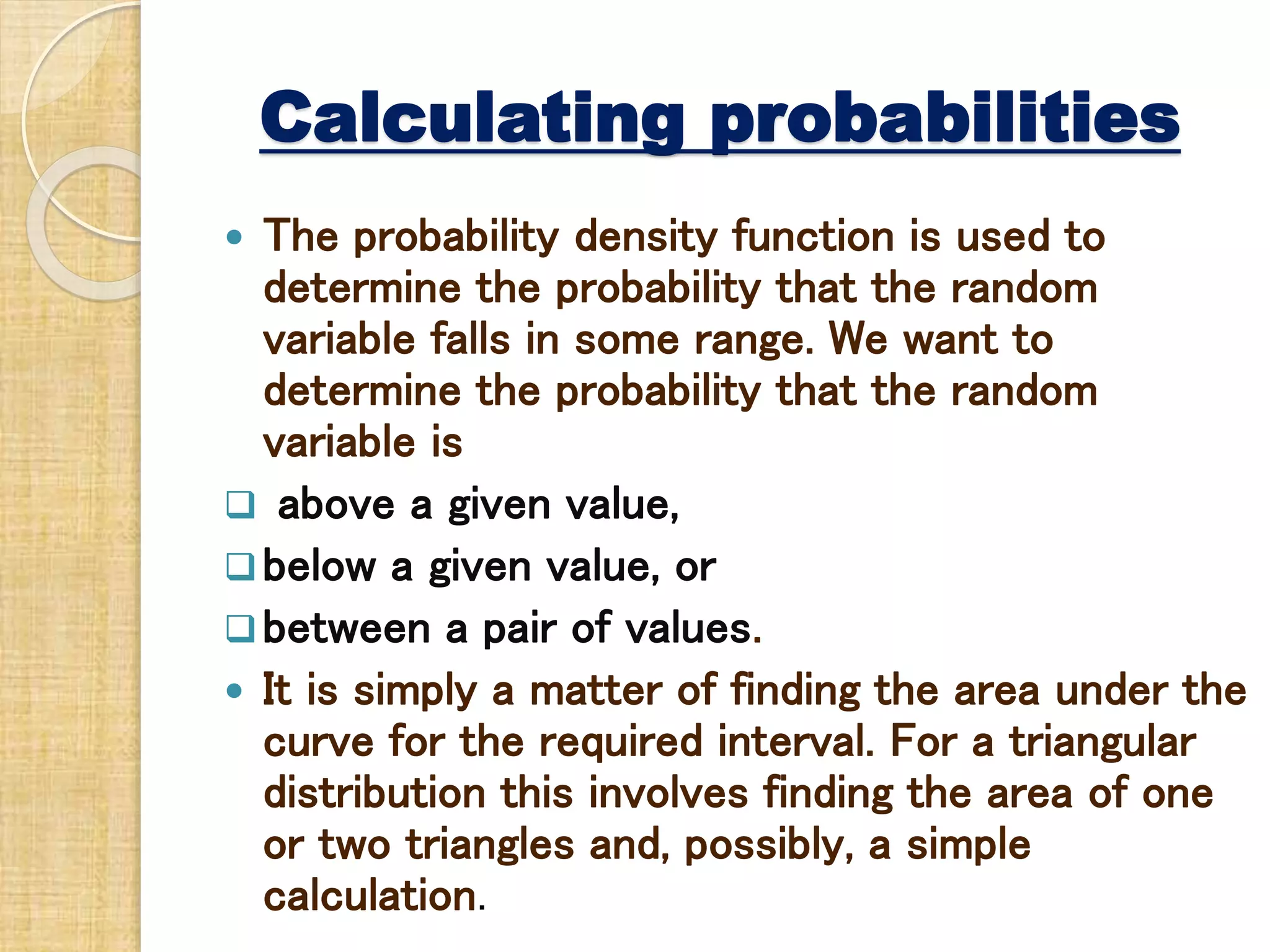 Calculating probabilities
 The probability density function is used to
determine the probability that the random
variable falls in some range. We want to
determine the probability that the random
variable is
 above a given value,
below a given value, or
between a pair of values.
 It is simply a matter of finding the area under the
curve for the required interval. For a triangular
distribution this involves finding the area of one
or two triangles and, possibly, a simple
calculation.
 