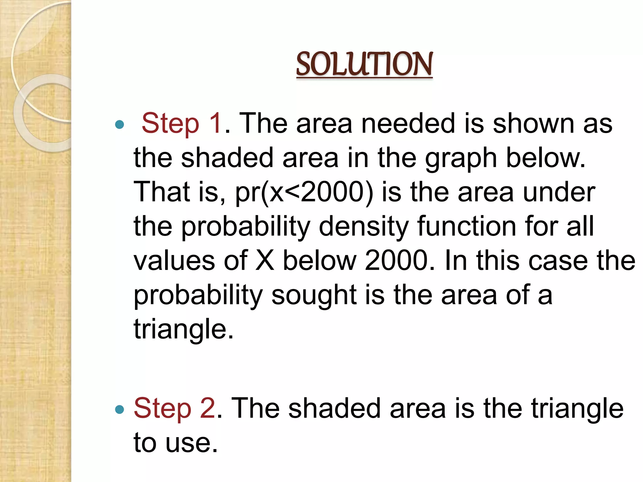 SOLUTION
 Step 1. The area needed is shown as
the shaded area in the graph below.
That is, pr(x<2000) is the area under
the probability density function for all
values of X below 2000. In this case the
probability sought is the area of a
triangle.
 Step 2. The shaded area is the triangle
to use.
 