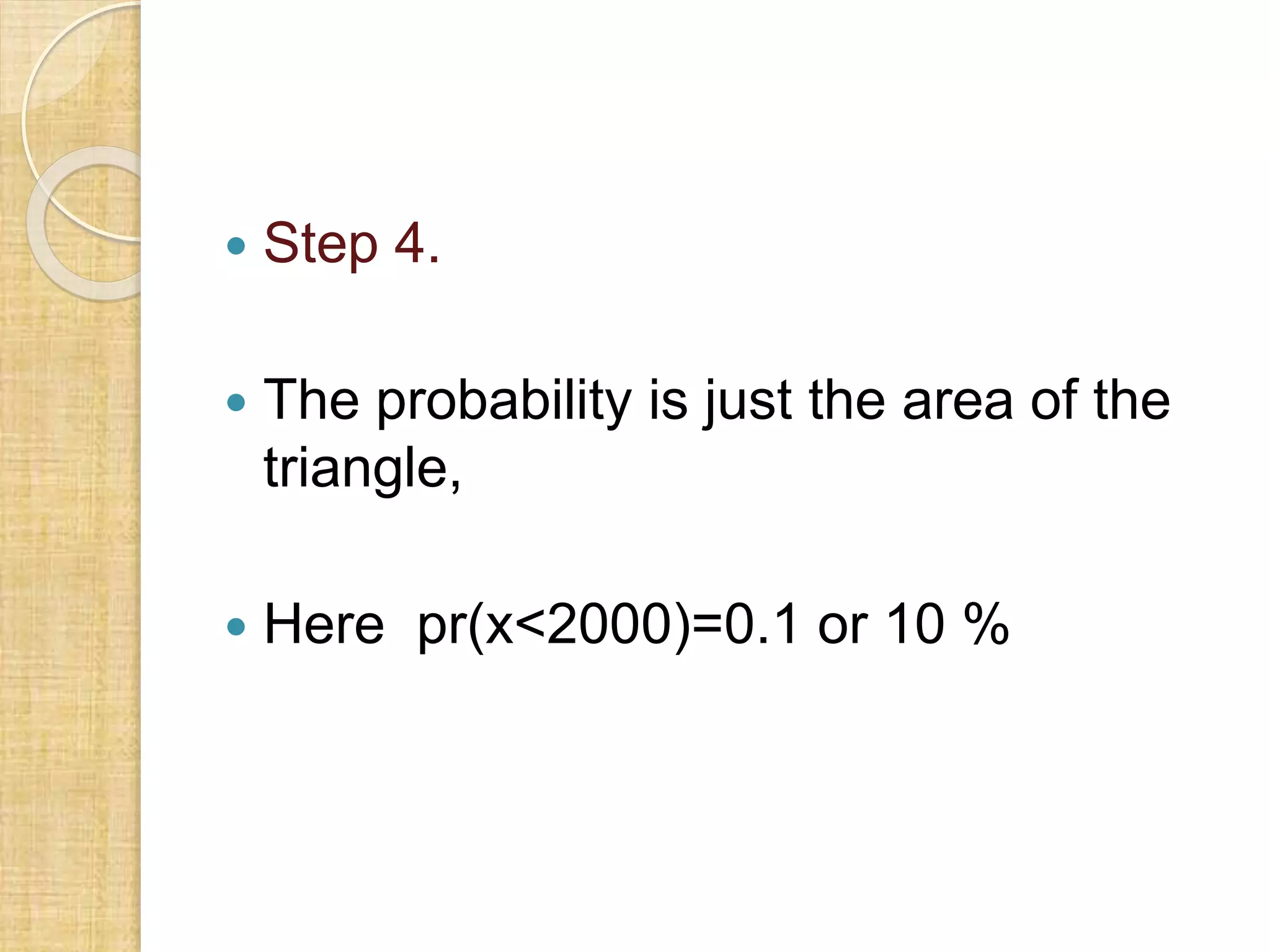  Step 4.
 The probability is just the area of the
triangle,
 Here pr(x<2000)=0.1 or 10 %
 