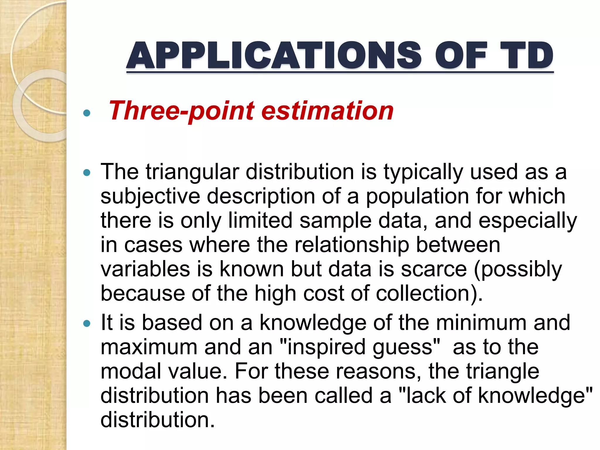 APPLICATIONS OF TD
 Three-point estimation
 The triangular distribution is typically used as a
subjective description of a population for which
there is only limited sample data, and especially
in cases where the relationship between
variables is known but data is scarce (possibly
because of the high cost of collection).
 It is based on a knowledge of the minimum and
maximum and an "inspired guess" as to the
modal value. For these reasons, the triangle
distribution has been called a "lack of knowledge"
distribution.
 