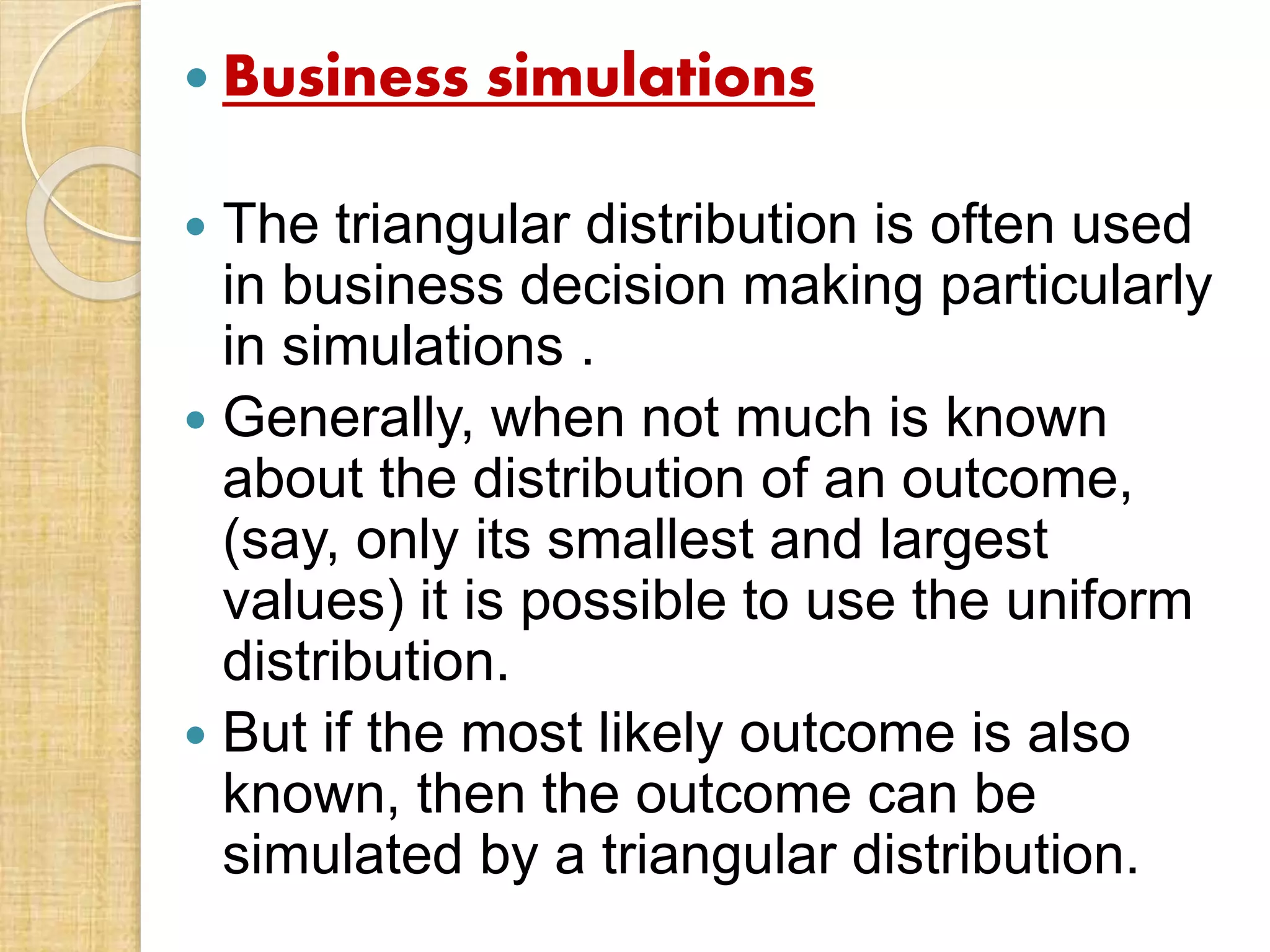  Business simulations
 The triangular distribution is often used
in business decision making particularly
in simulations .
 Generally, when not much is known
about the distribution of an outcome,
(say, only its smallest and largest
values) it is possible to use the uniform
distribution.
 But if the most likely outcome is also
known, then the outcome can be
simulated by a triangular distribution.
 