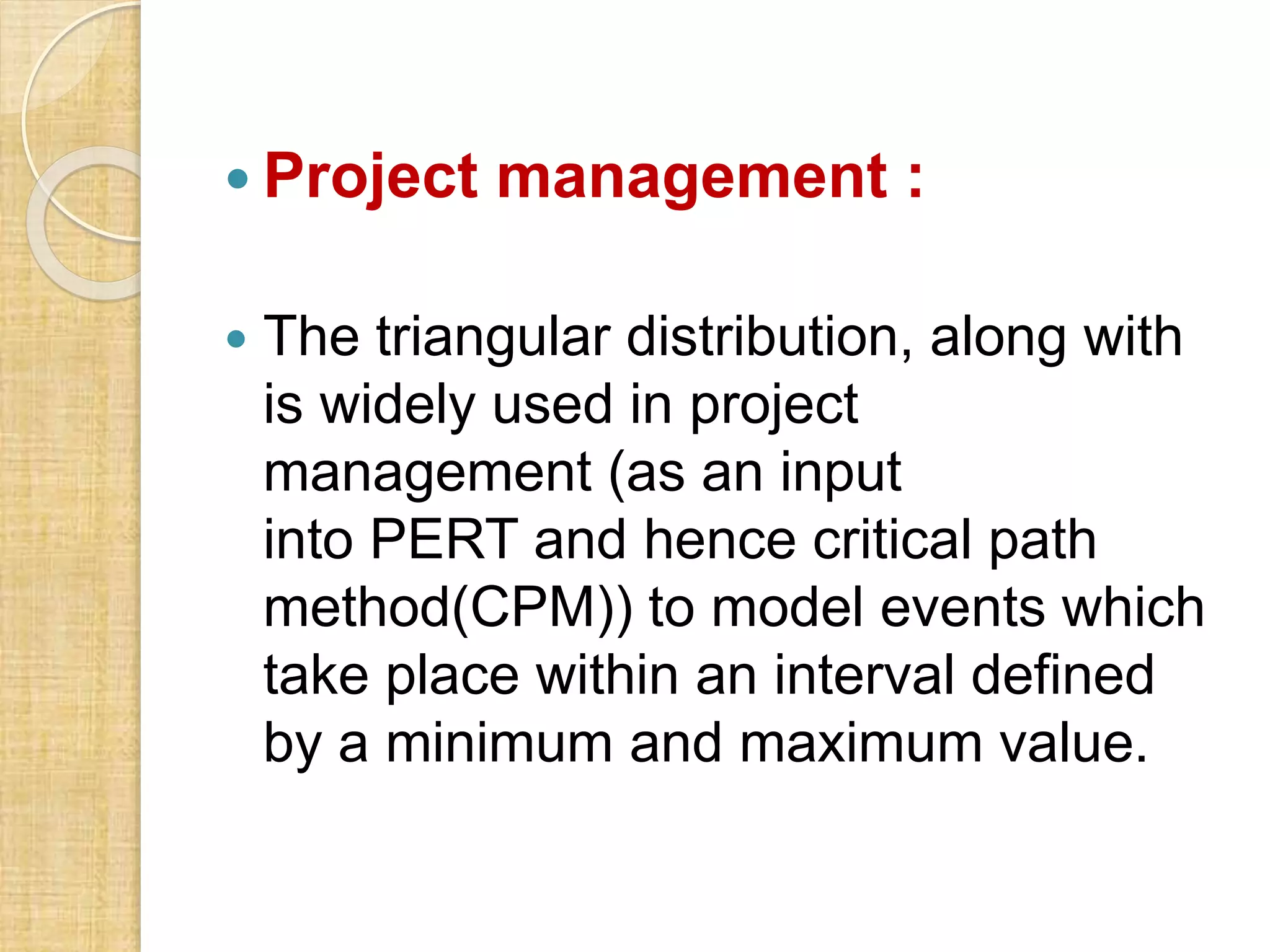 Project management :
 The triangular distribution, along with
is widely used in project
management (as an input
into PERT and hence critical path
method(CPM)) to model events which
take place within an interval defined
by a minimum and maximum value.
 