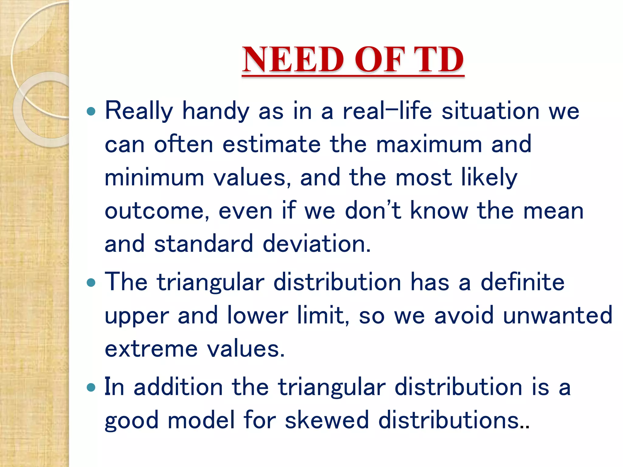NEED OF TD
 Really handy as in a real-life situation we
can often estimate the maximum and
minimum values, and the most likely
outcome, even if we don't know the mean
and standard deviation.
 The triangular distribution has a definite
upper and lower limit, so we avoid unwanted
extreme values.
 In addition the triangular distribution is a
good model for skewed distributions..
 