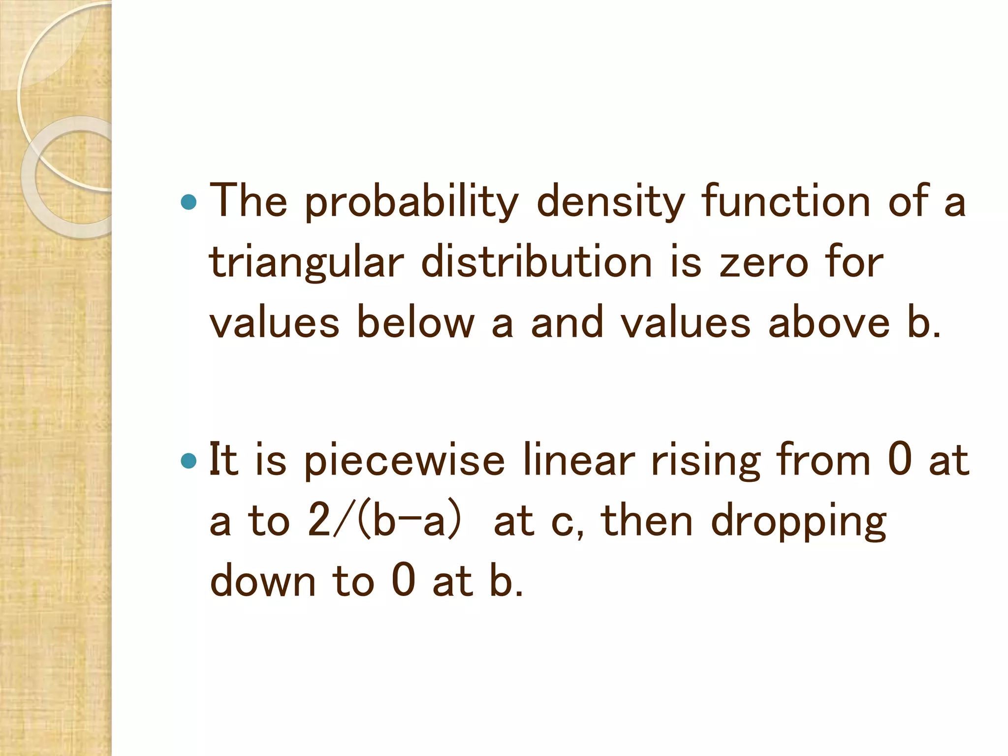 The probability density function of a
triangular distribution is zero for
values below a and values above b.
 It is piecewise linear rising from 0 at
a to 2/(b-a) at c, then dropping
down to 0 at b.
 