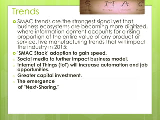 Trends
 SMAC trends are the strongest signal yet that
business ecosystems are becoming more digitized,
where information content accounts for a rising
proportion of the entire value of any product or
service. five manufacturing trends that will impact
the industry in 2015:
 'SMAC Stack' adoption to gain speed.
o Social media to further impact business model.
o Internet of Things (IoT) will increase automation and job
opportunities.
o Greater capital investment.
o The emergence
of "Next-Shoring."
 