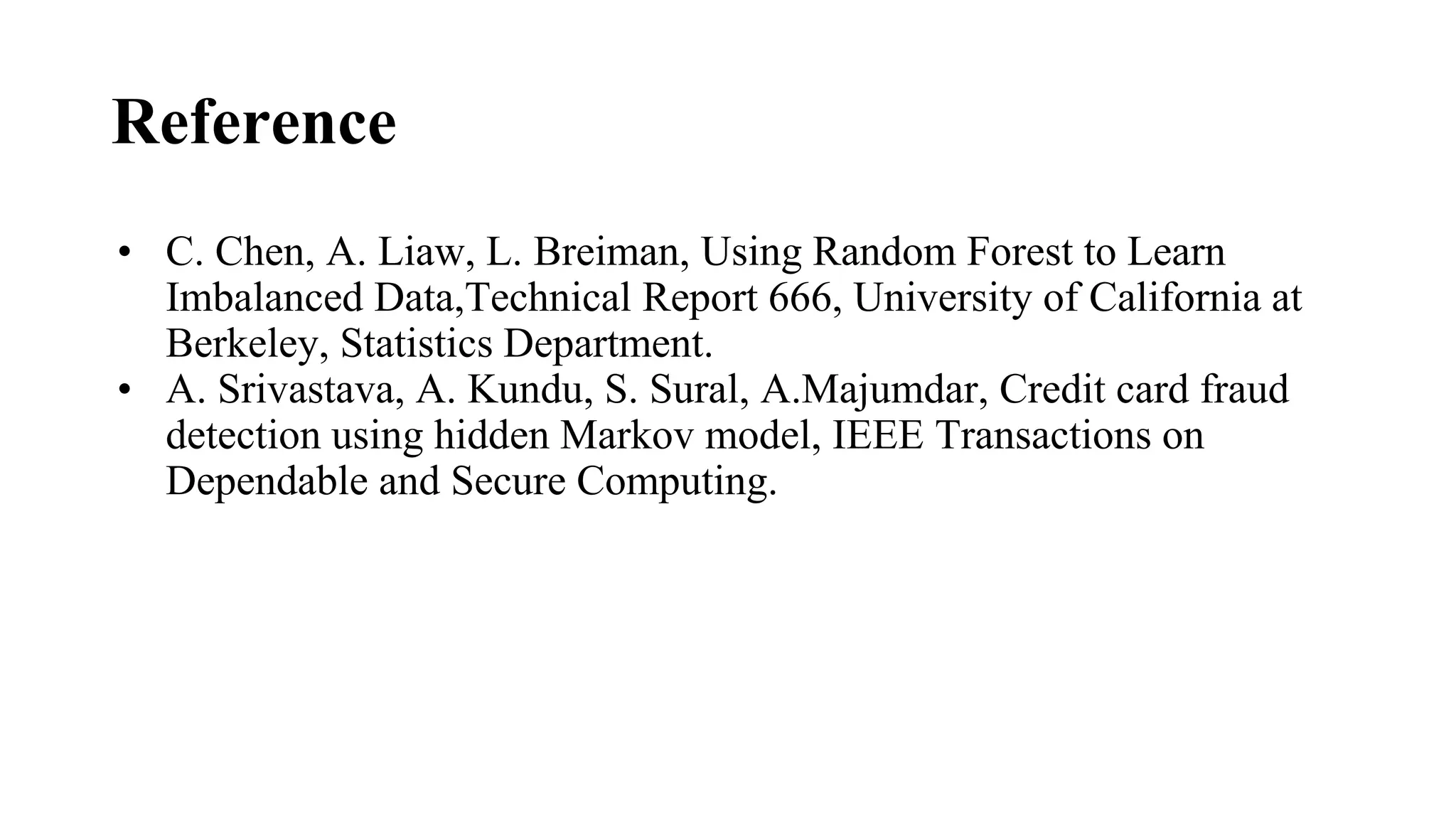 Reference
• C. Chen, A. Liaw, L. Breiman, Using Random Forest to Learn
Imbalanced Data,Technical Report 666, University of California at
Berkeley, Statistics Department.
• A. Srivastava, A. Kundu, S. Sural, A.Majumdar, Credit card fraud
detection using hidden Markov model, IEEE Transactions on
Dependable and Secure Computing.
 