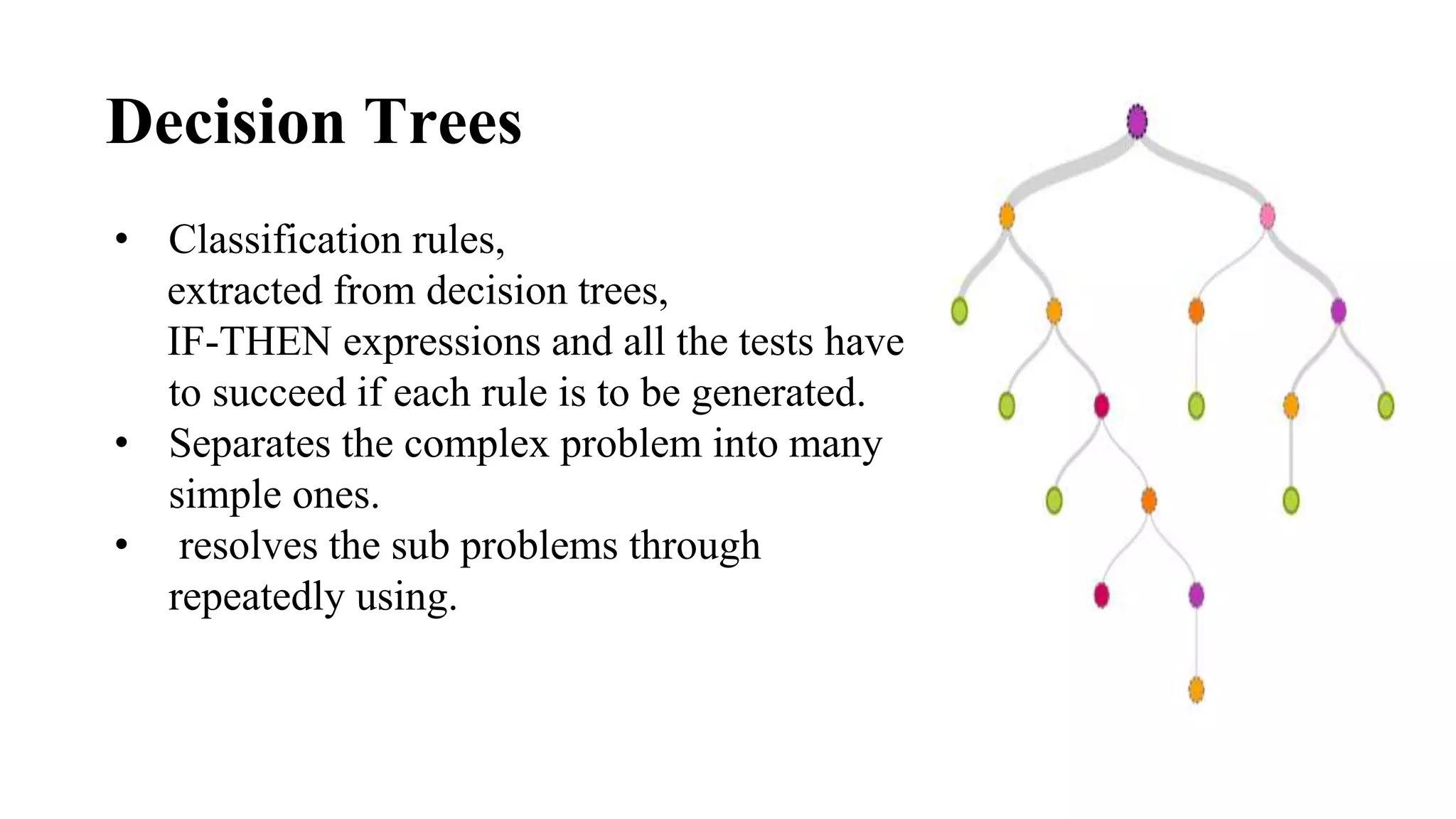 Decision Trees
• Classification rules,
extracted from decision trees,
IF-THEN expressions and all the tests have
to succeed if each rule is to be generated.
• Separates the complex problem into many
simple ones.
• resolves the sub problems through
repeatedly using.
 