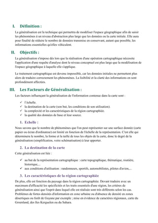 I. Définition :
La généralisation est la technique qui permettra de modéliser l'espace géographique afin de saisir
les phénomènes à un niveau d'abstraction plus large que les données ou la carte initiale. Elle aura
pour finalité de réduire le nombre de données transmise en conservant, autant que possible, les
informations essentielles qu'elles véhiculent.
II. Objectifs :
La généralisation s'impose dès lors que la réalisation d'une opération cartographique nécessite
l'application d'une requête d'analyse dont le niveau conceptuel est plus large que la modélisation de
l'espace géographique à laquelle elle s'applique.
Le traitement cartographique est devenu impossible, car les données initiales ne permettent plus
alors de traduire correctement les phénomènes. La lisibilité et la clarté des informations en sont
profondément affectées.
III. Les Facteurs de Généralisation :
Les facteurs influençant la généralisation de l'information contenue dans la carte sont :
l’échelle.
la destination de la carte (son but, les conditions de son utilisation).
la complexité et les caractéristiques de la région cartographiée.
la qualité des données de base et leur source.
1. Echelle :
Nous savons que le nombre de phénomènes que l'on peut représenter sur une surface donnée (carte
papier ou écran d'ordinateur) est limité en fonction de l'échelle de la représentation. C'est elle qui
déterminera le nombre, la forme et la taille de tous les objets de la carte, donc le degré de la
généralisation (simplification, voire schématisation) à leur apporter.
2. La destination de la carte
Cette généralisation est liée :
 au but de la représentation cartographique : carte topographique, thématique, routière,
historique,...
 aux conditions d'utilisation : randonneurs, sportifs, automobilistes, pilotes d'avion,...
3. Les caractéristiques de la région cartographiée
De plus, elle est fonction du paysage dans la région cartographiée. Devant traduire avec un
maximum d'efficacité les spécificités et les traits essentiels d'une région, les critères de
généralisation ainsi que l'esprit dans lequel elle est réalisée sont très différents selon les cas.
Problèmes de fortes densités d'information en zone urbaine ou d'absence de densité en zones
désertiques ou forêt de Guyane par exemple ; mise en évidence de caractères régionaux, carte du
Groenland, des îles Kerguelen ou du Sahara.
 