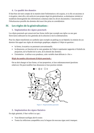 4. La qualité des données
Il faut bien sûr tenir compte de la manière dont l'information a été acquise, et si elle est ancienne et
à récupérer, dont elle a été archivée (son propre degré de généralisation, sa destination initiale) et
modélisée (homogénéité des informations contenues dans les divers documents). L'ancienneté et
l'obsolescence possible des données doit aussi être prise en considération
IV. Les règles de la généralisation :
1. Implantation des signes ponctuels
Les objets ponctuels qui conservent leur forme réelle (par exemple une église ou une gare
ferroviaire) subissent les lois générales de la sélection et de la schématisation.
Pour les objets transformés en symboles (par exemple un parking ou un hôpital), la création de ces
derniers fera appel aux règles de sémiologie graphique, adaptées à l'objet en question :
la forme, évocatrice ou purement conventionnelle.
la dimension, en fonction de la vraie grandeur de l'objet à représenter rapportée à l'échelle de
projection, de la finalité de la carte, de la densité des données.
l'orientation : à utiliser avec prudence, cette variable étant délicate à « lire ».
Règle du nombre décroissant d'objets ponctuels :
On ne doit changer ni leur forme, ni leur proportion, ni leur ordonnancement (positions
relatives). On peut modifier leur dimension et leur position initiale.
2. Implantation des signes linéaires
En règle générale, il faut veiller à ce que :
Tout élément rectiligne doit le rester.
Toutes les inflexions compatibles avec la largeur du nouveau signe sont à marquer.
Figure 1 : Représentation ponctuels
 