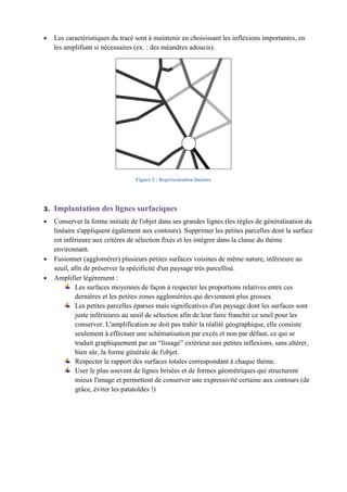 Les caractéristiques du tracé sont à maintenir en choisissant les inflexions importantes, en
les amplifiant si nécessaires (ex. : des méandres adoucis).
Figure 2 : Représentation linéaire
Implantation des lignes surfaciques3.
Conserver la forme initiale de l'objet dans ses grandes lignes (les règles de généralisation du
linéaire s'appliquent également aux contours). Supprimer les petites parcelles dont la surface
est inférieure aux critères de sélection fixés et les intégrer dans la classe du thème
environnant.
Fusionner (agglomérer) plusieurs petites surfaces voisines de même nature, inférieure au
seuil, afin de préserver la spécificité d'un paysage très parcellisé.
Amplifier légèrement :
Les surfaces moyennes de façon à respecter les proportions relatives entre ces
dernières et les petites zones agglomérées qui deviennent plus grosses.
Les petites parcelles éparses mais significatives d'un paysage dont les surfaces sont
juste inférieures au seuil de sélection afin de leur faire franchir ce seuil pour les
conserver. L'amplification ne doit pas trahir la réalité géographique, elle consiste
seulement à effectuer une schématisation par excès et non par défaut, ce qui se
traduit graphiquement par un “lissage” extérieur aux petites inflexions, sans altérer,
bien sûr, la forme générale de l'objet.
Respecter le rapport des surfaces totales correspondant à chaque thème.
User le plus souvent de lignes brisées et de formes géométriques qui structurent
mieux l'image et permettent de conserver une expressivité certaine aux contours (de
grâce, éviter les patatoïdes !)
 