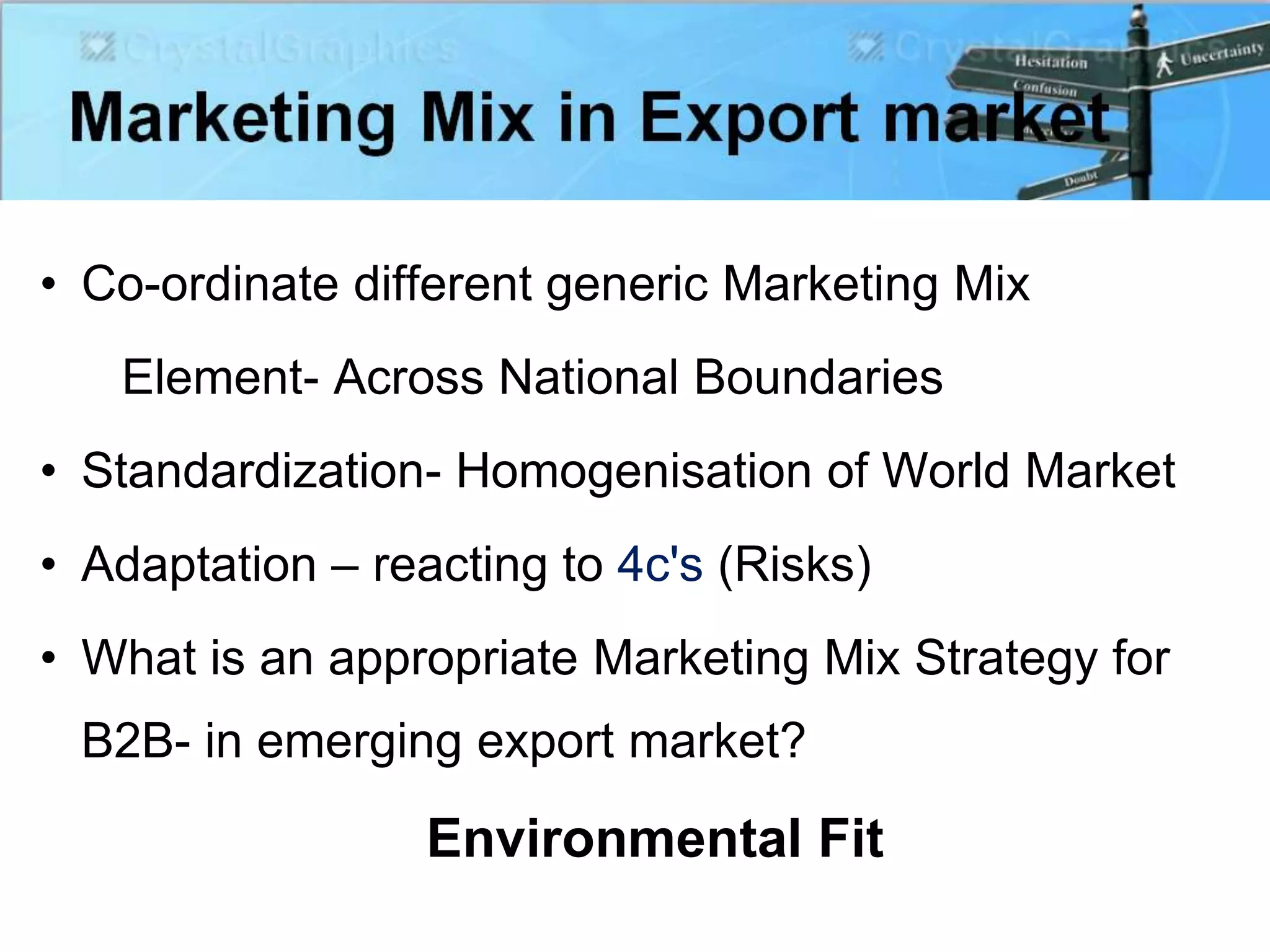 • Co-ordinate different generic Marketing Mix
Element- Across National Boundaries
• Standardization- Homogenisation of World Market
• Adaptation – reacting to 4c's (Risks)
• What is an appropriate Marketing Mix Strategy for
B2B- in emerging export market?
Environmental Fit
 
