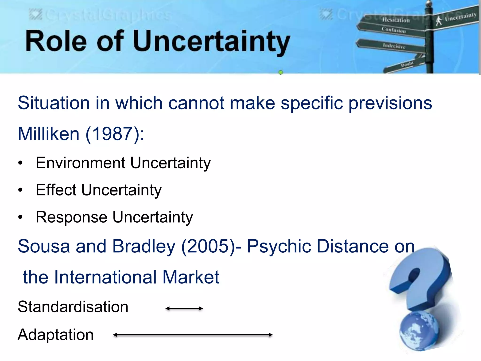 Situation in which cannot make specific previsions
Milliken (1987):
• Environment Uncertainty
• Effect Uncertainty
• Response Uncertainty
Sousa and Bradley (2005)- Psychic Distance on
the International Market
Standardisation
Adaptation
 