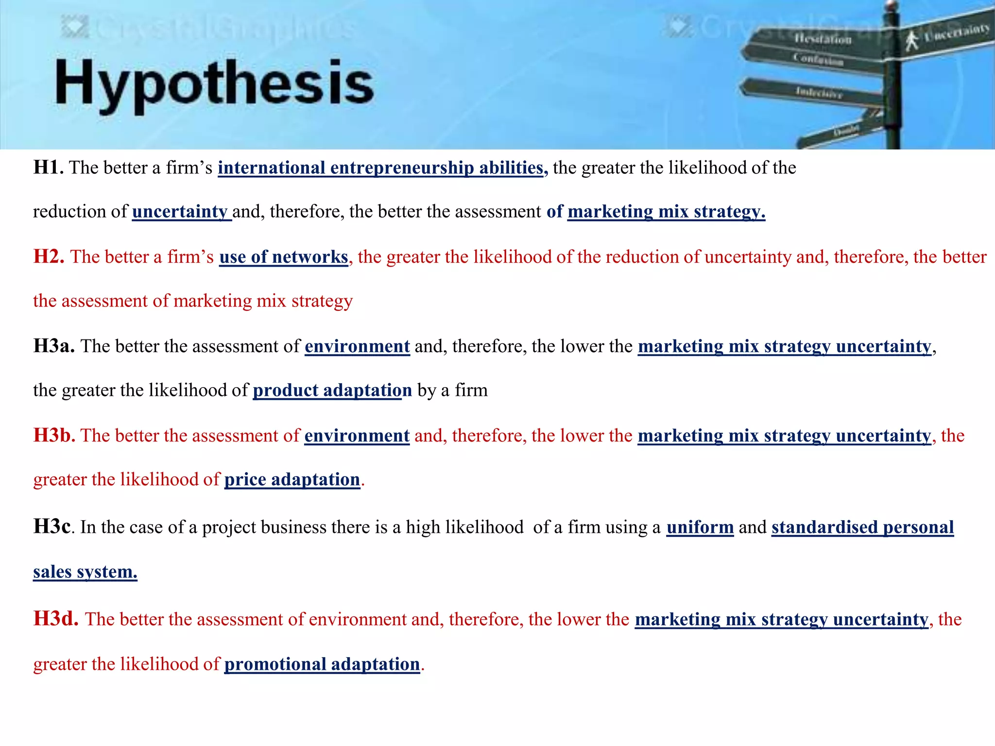 H1. The better a firm’s international entrepreneurship abilities, the greater the likelihood of the
reduction of uncertainty and, therefore, the better the assessment of marketing mix strategy.
H2. The better a firm’s use of networks, the greater the likelihood of the reduction of uncertainty and, therefore, the better
the assessment of marketing mix strategy
H3a. The better the assessment of environment and, therefore, the lower the marketing mix strategy uncertainty,
the greater the likelihood of product adaptation by a firm
H3b. The better the assessment of environment and, therefore, the lower the marketing mix strategy uncertainty, the
greater the likelihood of price adaptation.
H3c. In the case of a project business there is a high likelihood of a firm using a uniform and standardised personal
sales system.
H3d. The better the assessment of environment and, therefore, the lower the marketing mix strategy uncertainty, the
greater the likelihood of promotional adaptation.
 