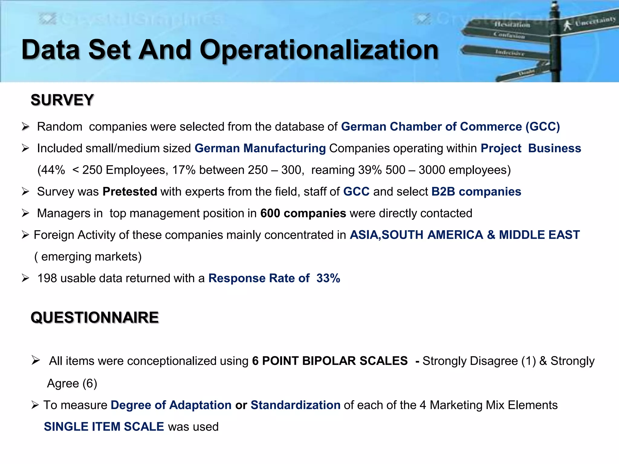 Data Set And Operationalization
SURVEY
 Random companies were selected from the database of German Chamber of Commerce (GCC)
 Included small/medium sized German Manufacturing Companies operating within Project Business
(44% < 250 Employees, 17% between 250 – 300, reaming 39% 500 – 3000 employees)
 Survey was Pretested with experts from the field, staff of GCC and select B2B companies
 Managers in top management position in 600 companies were directly contacted
 Foreign Activity of these companies mainly concentrated in ASIA,SOUTH AMERICA & MIDDLE EAST
( emerging markets)
 198 usable data returned with a Response Rate of 33%
QUESTIONNAIRE
 All items were conceptionalized using 6 POINT BIPOLAR SCALES - Strongly Disagree (1) & Strongly
Agree (6)
 To measure Degree of Adaptation or Standardization of each of the 4 Marketing Mix Elements
SINGLE ITEM SCALE was used
 