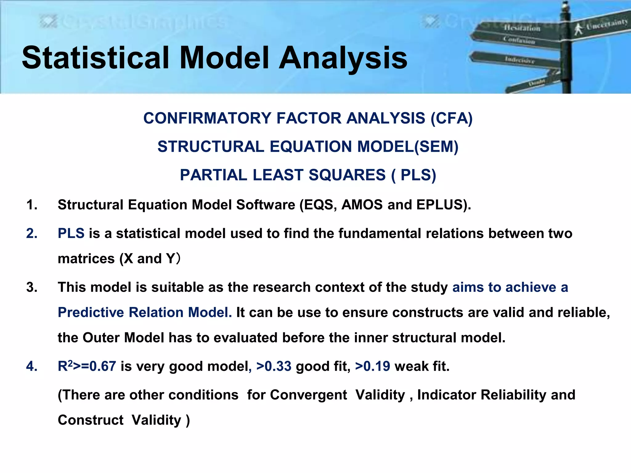 Statistical Model Analysis
1. Structural Equation Model Software (EQS, AMOS and EPLUS).
2. PLS is a statistical model used to find the fundamental relations between two
matrices (X and Y）
3. This model is suitable as the research context of the study aims to achieve a
Predictive Relation Model. It can be use to ensure constructs are valid and reliable,
the Outer Model has to evaluated before the inner structural model.
4. R2>=0.67 is very good model, >0.33 good fit, >0.19 weak fit.
(There are other conditions for Convergent Validity , Indicator Reliability and
Construct Validity )
CONFIRMATORY FACTOR ANALYSIS (CFA)
STRUCTURAL EQUATION MODEL(SEM)
PARTIAL LEAST SQUARES ( PLS)
 