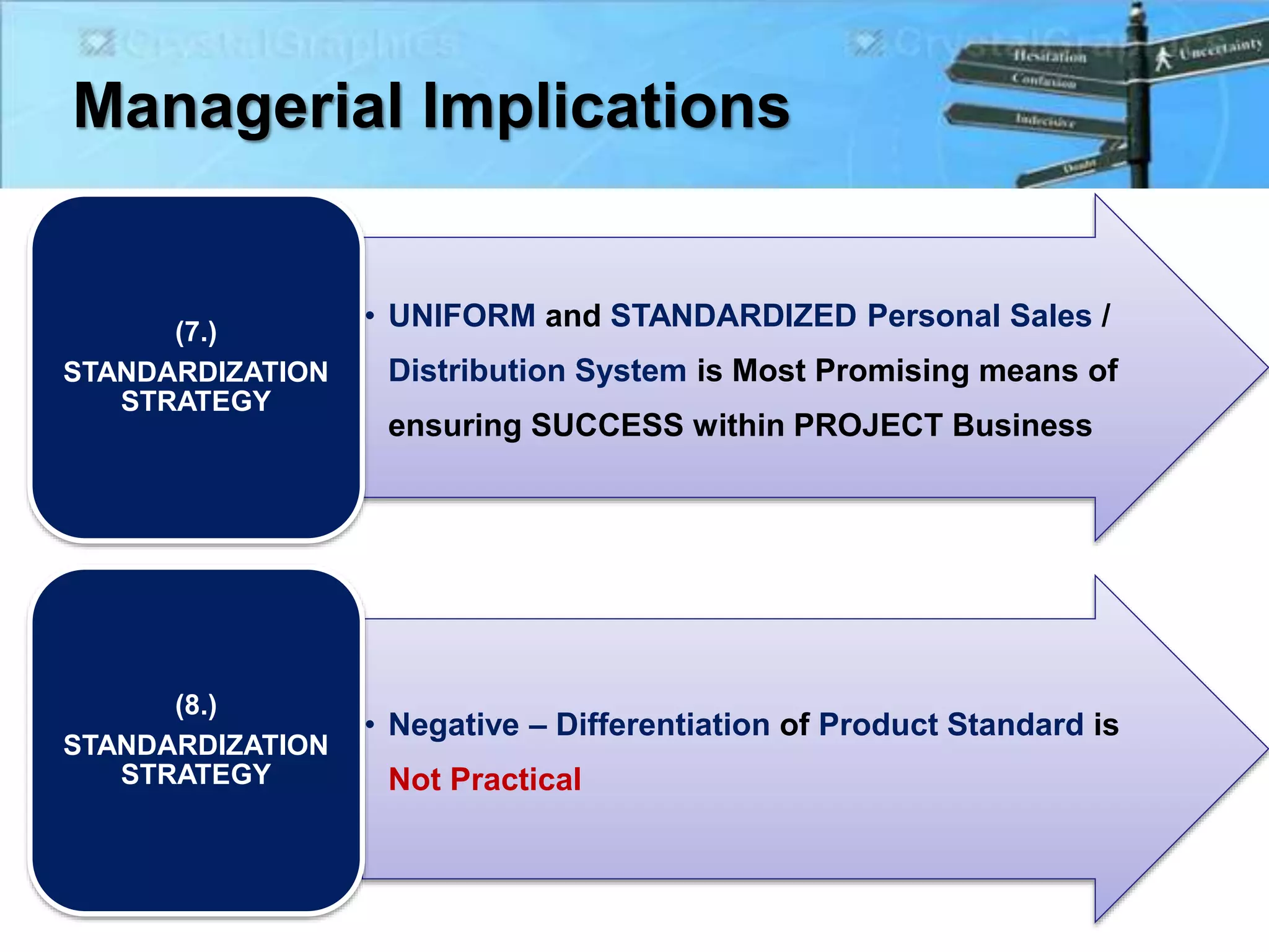Managerial Implications
• UNIFORM and STANDARDIZED Personal Sales /
Distribution System is Most Promising means of
ensuring SUCCESS within PROJECT Business
(7.)
STANDARDIZATION
STRATEGY
• Negative – Differentiation of Product Standard is
Not Practical
(8.)
STANDARDIZATION
STRATEGY
 