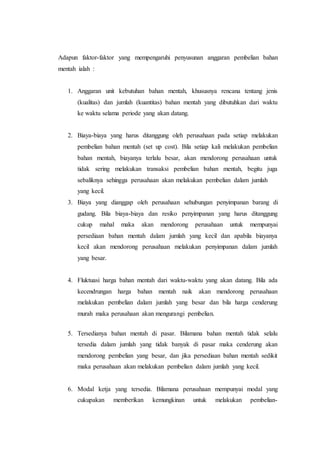 Adapun faktor-faktor yang mempengaruhi penyusunan anggaran pembelian bahan
mentah ialah :
1. Anggaran unit kebutuhan bahan mentah, khususnya rencana tentang jenis
(kualitas) dan jumlah (kuantitas) bahan mentah yang dibutuhkan dari waktu
ke waktu selama periode yang akan datang.
2. Biaya-biaya yang harus ditanggung oleh perusahaan pada setiap melakukan
pembelian bahan mentah (set up cost). Bila setiap kali melakukan pembelian
bahan mentah, biayanya terlalu besar, akan mendorong perusahaan untuk
tidak sering melakukan transaksi pembelian bahan mentah, begitu juga
sebaliknya sehingga perusahaan akan melakukan pembelian dalam jumlah
yang kecil.
3. Biaya yang dianggap oleh perusahaan sehubungan penyimpanan barang di
gudang. Bila biaya-biaya dan resiko penyimpanan yang harus ditanggung
cukup mahal maka akan mendorong perusahaan untuk mempunyai
persediaan bahan mentah dalam jumlah yang kecil dan apabila biayanya
kecil akan mendorong perusahaan melakukan penyimpanan dalam jumlah
yang besar.
4. Fluktuasi harga bahan mentah dari waktu-waktu yang akan datang. Bila ada
kecendrungan harga bahan mentah naik akan mendorong perusahaan
melakukan pembelian dalam jumlah yang besar dan bila harga cenderung
murah maka perusahaan akan mengurangi pembelian.
5. Tersedianya bahan mentah di pasar. Bilamana bahan mentah tidak selalu
tersedia dalam jumlah yang tidak banyak di pasar maka cenderung akan
mendorong pembelian yang besar, dan jika persediaan bahan mentah sedikit
maka perusahaan akan melakukan pembelian dalam jumlah yang kecil.
6. Modal ketja yang tersedia. Bilamana perusahaan mempunyai modal yang
cukupakan memberikan kemungkinan untuk melakukan pembelian-
 