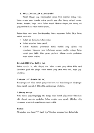 E. ANGGARAN BIAYA BAHAN BAKU
Adalah Budget yang merencanakan secara lebih terperinci tentang biaya
bahan mentah untuk produksi selama periode yang akan datang, meliputi rencana
kualitas, kuantitas, harga, waktu, bahan mentah dikaitkan dengan jenis barang jadi
yang membutuhkan bahan mentah tersebut.
Faktor-faktor yang harus dipertimbangkan dalam penyusunan budget biaya bahan
mentah antara lain:
 Budget unit kebutuhan bahan mentah
 Budget pembelian bahan mentah
 Metode Akuntansi (pembukuan bahan mentah) yang dipakai oleh
perusahaan, khususnya yang berhubungan dengan masalah penilaian bahan
mentah yang diolah dalam proses produksi. Adapun metode pembukuan
bahan mentah itu ialah
1.Metode FIFO (First In First Out)
Dalam metode ini, nilai (harga) dan bahan mentah yang diolah lebih awal
didasarkan pada nilai (harga) bahan mentah yang dibeli lebih awal, begitu juga
sebaliknya.
2. Metode LIFO (Last In First out)
Nilai (harga) dan bahan mentah yang diolah lebih awal didasarkan pada nilai (harga)
bahan mentah yang dibeli lebih akhir, demikianjuga sebaliknya.
3. Moving Average
Yaitu metode yang menganggap nilai (harga) bahan mentah yang diolah berdasarkan
nilai (harga) rata-rata pembelian bahan mentah yang pernah dilakukan oleh
perusahaan sejak awal sampai dengan yang terakhir.
Contoh:
Melanjutkan soal diatas PT ” Sudah Jaya” Membuat anggaran biaya Bahan baku
 