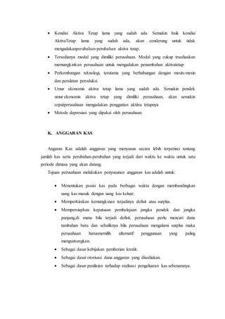  Kondisi Aktiva Tetap lama yang sudah ada. Semakin baik kondisi
AktivaTetap lama yang sudah ada, akan cenderung untuk tidak
mengadakanperubahan-perubahan aktiva tetap.
 Tersedianya modal yang dimiliki perusahaan. Modal yang cukup trsediaakan
memungkinkan perusahaan untuk mengadakan penambahan aktivatetap
 Perkembangan teknologi, terutama yang berhubungan dengan mesin-mesin
dan peralatan peroduksi.
 Umur ekonomis aktiva tetap lama yang sudah ada. Semakin pendek
umur ekonomis aktiva tetap yang dimiliki perusahaan, akan semakin
cepatperusahaan mengadakan penggatian aktiiva tetapnya
 Metode depresiasi yang dipakai oleh perusahaan.
K. ANGGARAN KAS
Angaran Kas adalah anggaran yang menyusun secara lebih terperinci tentang
jumlah kas serta perubahan-perubahan yang terjadi dari waktu ke waktu untuk satu
periode dimasa yang akan datang.
Tujuan perusahaan melakukan penyusunan anggaran kas adalah untuk:
 Menentukan posisi kas pada berbagai waktu dengan membandingkan
uang kas masuk dengan uang kas keluar.
 Memperkirakan kemungkinan terjadinya defisit atau surplus.
 Mempersiapkan keputusan pembelajaan jangka pendek dan jangka
panjang,di mana bila terjadi defisit, perusahaan perlu mencari dana
tambahan baru dan sebaliknya bila perusahaan mengalami surplus maka
perusahaan harusmemilih alternatif penggunaan yang paling
menguntungkan.
 Sebagai dasar kebijakan pemberian kredit.
 Sebagai dasar otorisasi dana anggaran yang disediakan.
 Sebagai dasar penilaian terhadap realisasi pengeluaran kas sebenaranya.
 