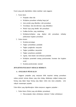 Factor yang perlu diperhatikan dalam membuat suatu anggaran
1. Factor intern
 Penjualan tahun lalu
 Kebijakan perusahaan terhadap harga jual
 Jenis produk yang dihasilkan oleh perusahaan
 Tersedianya data dan informasi yang dibutuhkan
 Modal kerja yang dimiliki ileh perusahaan
 Fasilitas-fasilitas yang mendukung
 Kebijakan-kebijakan yang dipakai oleh perusahaan terhadap
pelaksanaan kegiatan perusahaan
2. Faktor ekstern
 Keadaan persaingan
 Tingkat pertumbuhan penduduk
 Tingkat penghasilan masyarakt
 Tingkat pendidikan masyarakat
 Tingkat penyebaran penduduk
 Agama, Adat istiadat dan kebiasaan penduduk
 Kebijakan pemerintah tentang perekonomian, keamana dan kegiatan
social
 Keadaan perekonomian nasional
JENI-JENISANGGARAN SEBAGAI BERIKUT:
A. ANGGARAN PENJUALAN
Anggaran penjualan yang menyusun lebih terperinci tentang perusahaan
selama periode tertentu dimasa yang akan dating, didalamnya meliputi tentang jenis
barang yang dijual, harga barang yang dijual, waktu atau masa penjualan, serta
wilayah atauatempat pejualan.
Fakto-faktor yang diperhitungkan dalam menyusun anggaran penjualan :
1. Faktor Intern (Faktor yang ada didalam perusahaan).
 Data penjualan tahun sebelumnya (minimal 3 tahun sebelumnya)
 