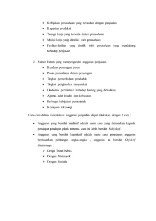  Kebijakan perusahaan yang berkaitan dengan penjualan
 Kapasitas produksi
 Tenaga kerja yang tersedia dalam perusahaan
 Modal kerja yang dimiliki oleh perusahaan
 Fasilitas-fasilitas yang dimiliki oleh perusahaan yang mendukung
terhadap penjualan
2. Faktor Extern yang mempengaruhi anggaran penjualan.
 Keadaan persaingan pasar
 Posisi perusahaan dalam persaingan
 Tingkat pertumbuhan penduduk
 Tingkat penghasilan masyarakat
 Elastisitas permintaan terhadap barang yang dihasilkan
 Agama, adat istiadat dan kebiasaan
 Berbagai kebijakan pemerintah
 Kemajuan teknologi
Cara-cara dalam menentukan anggaran penjualan dapat dilakukan dengan 2 cara :
 Anggaran yang bersifat kualitatif adalah suatu cara yang didasarkan kepada
pendapat-pendapat pihak tertentu, cara ini lebih bersifat Subjektif.
 Anggaran yang bersifat kuantitatif adalah suatu cara penetapan anggaran
berdasarkan pehitungan angka-angka , anggaran ini bersifat Objektif
diantaranya :
 Denga Trend bebas
 Dengan Matematik
 Dengan Statistik
 