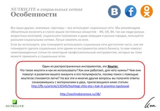 Все ваши друзья, знакомые, партнеры – все используют социальные сети. Мы рекомендуем
обязательно включить в список ваших постоянных аккаунтов - ФБ, ОК, ВК, так как люди разных
возрастных категорий, социального положения и даже живущие в разных городах, пользуются
разными социальными сетями. Лучше охватить их всех.
Если вы используете, или планируете использовать социальные сети достаточно часто, или же
планируете сделать социальные сети одним из инструментов своего бизнеса, то вам помогут
нижеприведённые статьи по некоторым профессиональным инструментам, которые вы тоже
можете применять в социальных сетях.
NUTRILITE в социальных сетях
Особенности
Один из распространенных инструментов, это Хештег.
Что такое хештеги и как их использовать? Как они работают, для чего нужны? Чем они
помогут в развитии вашего аккаунта и его популярности, посему поиск с помощью
хештегов становится легче? На все эти и многие другие вопросы вы получите ответы
ознакомившись с материалами в двух, прилагающихся ниже статьях:
http://fb.ru/article/135545/heshtegi-chto-eto-i-kak-ih-pravilno-ispolzovat
http://vasilinabaranova.ru/38/
 