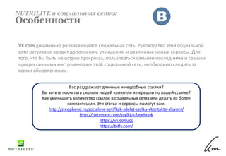 Vk.com динамично развивающаяся социальная сеть. Руководство этой социальной
сети регулярно вводит дополнения, улучшения, и различные новые сервисы. Для
того, что бы быть на острие прогресса, пользоваться самыми последними и самыми
прогрессивными инструментами этой социальной сети, необходимо следить за
всеми обновлениями.
NUTRILITE в социальных сетях
Особенности
Вас раздражают длинные и неудобные ссылки?
Вы хотите посчитать сколько людей кликнули и перешли по вашей ссылке?
Как уменьшить количество ссылок в социальных сетях или делать их более
компактными. Эти статьи и сервисы помогут вам:
http://steepbend.ru/socialnye-seti/kak-sdelat-ssylku-vkontakte-slovom/
http://netsmate.com/ssylki-v-facebook
https://vk.com/cc
https://bitly.com/
 
