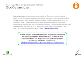 Одноклассники популярная социальная сеть. Возможно именно здесь
присутствует большинство ваших знакомых, школьных друзей, приятелей по
ВУЗу и бывших сослуживцев. Администрация этой социальной сети так же
старается идти в ногу со временем, всячески модернизирует и улучшает
социальную сеть. Быть в курсе последних новинок и обновлений поможет вам
официальное сообщество ok.ru где в новостной ленте отображаются все
новости, происходящие внутри ok.ru http://www.ok.ru/official
NUTRILITE в социальных сетях
Особенности
На этом ресурсе вы можете прочитать подробную инструкцию
по нюансам настройки и сервисам ok.ru. Многие из этих
настроек помогут вам и сделают ваше пребывание в этой
социальной сети более комфортным -
http://ckc-ok.ru/socialnie-seti/secreti-nastroiki-odnoklassnikov
 