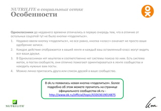 Одноклассники до недавнего времени отличались в первую очередь тем, что в отличие от
остальных соцсетей тут не было кнопки «поделиться».
1. Недавно ввели кнопку «поделиться», но все равно, кнопка «класс» означает не просто ваше
одобрение записи.
2. Каждое действие отображается в вашей ленте и каждый ваш оставленный класс могут видеть
все ваши друзья.
3. В Одноклассниках нет хештегов и соответственно нет системы поиска по ним. Есть система
меток, в постах сообществ, они отлично помогают ориентироваться в ленте сообщества и
находить нужные вам посты.
4. Можно лично пригласить друга или список друзей в ваше сообщество.
NUTRILITE в социальных сетях
Особенности
В ok.ru появилась новая кнопка «поделиться». Более
подробно об этом можете прочитать на странице
официального сообщества ok.ru -
http://www.ok.ru/official/topic/63263619014875
 