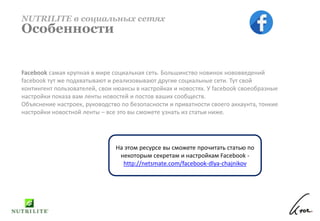 Facebook самая крупная в мире социальная сеть. Большинство новинок нововведений
facebook тут же подхватывают и реализовывают другие социальные сети. Тут свой
контингент пользователей, свои нюансы в настройках и новостях. У facebook своеобразные
настройки показа вам ленты новостей и постов ваших сообществ.
Объяснение настроек, руководство по безопасности и приватности своего аккаунта, тонкие
настройки новостной ленты – все это вы сможете узнать из статьи ниже.
NUTRILITE в социальных сетях
Особенности
На этом ресурсе вы сможете прочитать статью по
некоторым секретам и настройкам Facebook -
http://netsmate.com/facebook-dlya-chajnikov
 