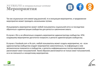 Так как социальные сети имеют ряд различий, то и инициация мероприятия, и продвижение
мероприятия может проходить несколькими путями.
Инициировать мероприятие может любой пользователь социальной сети и в последствии
обратиться к администрации сообщества для репоста и увеличения охвата.
В случае с Ok.ru не обязательно создавать мероприятие администратору сообщества. НПА
создавшему мероприятие достаточно попросить о репосте администрацию сообщества.
В случае с Facebook.com и Vk.com, любой пользователь может создать мероприятие, но - если
администратор сообщества создает мероприятие самостоятельно, то информация о нем
автоматически появляется в сообществе, а репосты информационных постов мероприятия
увеличивают охват пользователей. Таким образом увеличивается не только охват пользователей,
но и их лояльность к конкретному мероприятию.
NUTRILITE в социальных сетях
Мероприятия
 