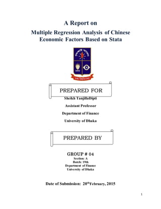 1
A Report on
Multiple Regression Analysis of Chinese
Economic Factors Based on Stata
Sheikh TanjillaDipti
Assistant Professor
Department of Finance
University of Dhaka
GROUP # 04
Section: A
Batch: 19th
Department of Finance
University of Dhaka
Date of Submission: 20th
February, 2015
PREPARED FOR
PREPARED BY
 