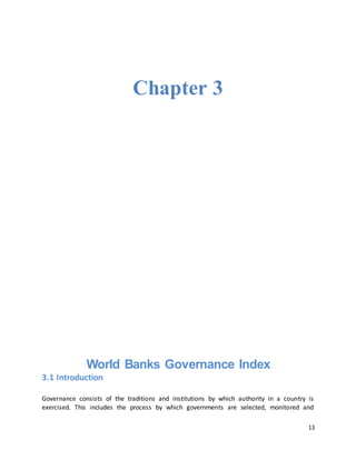 13
Chapter 3
World Banks Governance Index
3.1 Introduction
Governance consists of the traditions and institutions by which authority in a country is
exercised. This includes the process by which governments are selected, monitored and
 