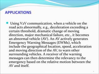 AutoNet 2006
APPLICATIONS
 Using V2V communication, when a vehicle on the
road acts abnormally, e.g., deceleration exceeding a
certain threshold, dramatic change of moving
direction, major mechanical failure, etc., it becomes
an abnormal vehicle (AV). An AV actively generates
Emergency Warning Messages (EWMs), which
include the geographical location, speed, acceleration
and moving direction of the AV, to warn other
surrounding vehicles. A receiver of the warning
messages can then determine the relevancy to the
emergency based on the relative motion between the
AV and itself.
22
 