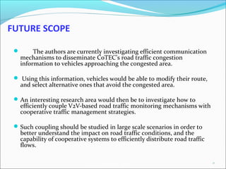 AutoNet 2006
FUTURE SCOPE
 The authors are currently investigating efficient communication
mechanisms to disseminate CoTEC’s road traffic congestion
information to vehicles approaching the congested area.
 Using this information, vehicles would be able to modify their route,
and select alternative ones that avoid the congested area.
An interesting research area would then be to investigate how to
efficiently couple V2V-based road traffic monitoring mechanisms with
cooperative traffic management strategies.
Such coupling should be studied in large scale scenarios in order to
better understand the impact on road traffic conditions, and the
capability of cooperative systems to efficiently distribute road traffic
flows. 
23
 