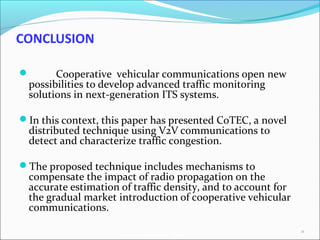 AutoNet 2006
CONCLUSION
 
 Cooperative vehicular communications open new
possibilities to develop advanced traffic monitoring
solutions in next-generation ITS systems.
In this context, this paper has presented CoTEC, a novel
distributed technique using V2V communications to
detect and characterize traffic congestion.
The proposed technique includes mechanisms to
compensate the impact of radio propagation on the
accurate estimation of traffic density, and to account for
the gradual market introduction of cooperative vehicular
communications.
24
 