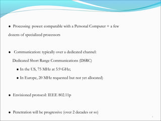 AutoNet 2006 5
• Processing power: comparable with a Personal Computer + a few
dozens of specialized processors
• Communication: typically over a dedicated channel:
Dedicated Short Range Communications (DSRC)
•In the US, 75 MHz at 5.9 GHz;
•In Europe, 20 MHz requested but not yet allocated)
• Envisioned protocol: IEEE 802.11p
• Penetration will be progressive (over 2 decades or so)
 