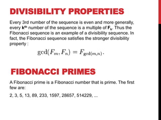 DIVISIBILITY PROPERTIES
Every 3rd number of the sequence is even and more generally,
every kth number of the sequence is a multiple of Fk. Thus the
Fibonacci sequence is an example of a divisibility sequence. In
fact, the Fibonacci sequence satisfies the stronger divisibility
property :
A Fibonacci prime is a Fibonacci number that is prime. The first
few are:
2, 3, 5, 13, 89, 233, 1597, 28657, 514229, ...
FIBONACCI PRIMES
 