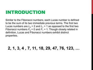 INTRODUCTION
Similar to the Fibonacci numbers, each Lucas number is defined
to be the sum of its two immediate previous terms. The first two
Lucas numbers are L0 = 2 and L1 = 1 as opposed to the first two
Fibonacci numbers F0 = 0 and F1 = 1. Though closely related in
definition, Lucas and Fibonacci numbers exhibit distinct
properties.
2, 1, 3, 4 , 7, 11, 18, 29, 47, 76, 123, …
 