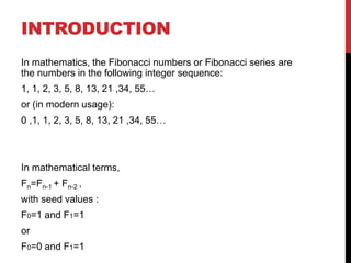 INTRODUCTION
In mathematics, the Fibonacci numbers or Fibonacci series are
the numbers in the following integer sequence:
1, 1, 2, 3, 5, 8, 13, 21 ,34, 55…
or (in modern usage):
0 ,1, 1, 2, 3, 5, 8, 13, 21 ,34, 55…
In mathematical terms,
Fn=Fn-1 + Fn-2 ,
with seed values :
F0=1 and F1=1
or
F0=0 and F1=1
 
